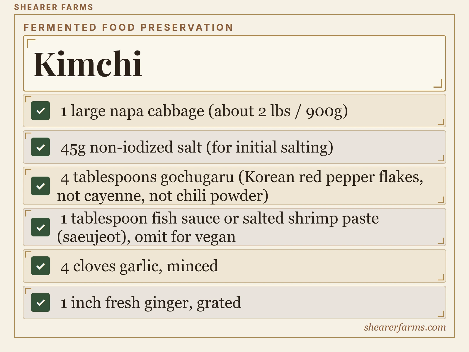 Kimchi. 1 large napa cabbage (about 2 lbs / 900g); 45g non-iodized salt (for initial salting); 4 tablespoons gochugaru (Korean red pepper flakes, not cayenne, not chili powder); 1 tablespoon fish sauce or salted shrimp paste (saeujeot), omit for vegan; 4 cloves garlic, minced.
